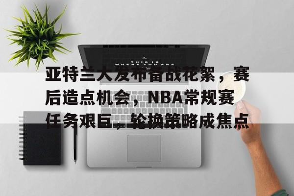 亚特兰大发布备战花絮，赛后造点机会，NBA常规赛任务艰巨，轮换策略成焦点的简单介绍