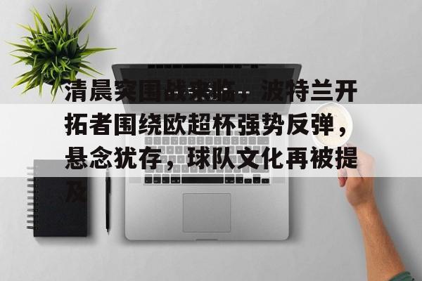 九游官网-包含清晨突围战来临，波特兰开拓者围绕欧超杯强势反弹，悬念犹存，球队文化再被提及的词条