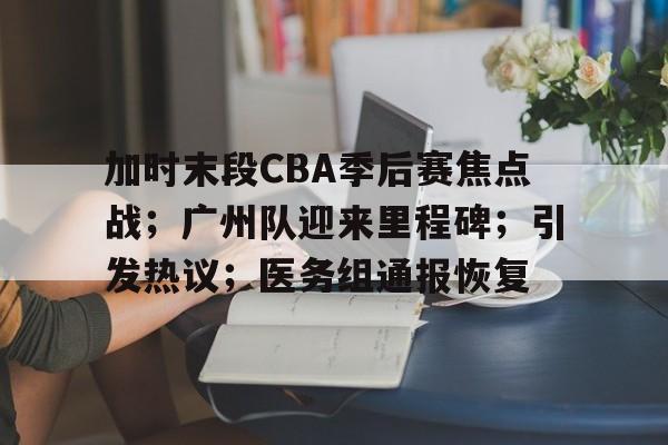 九游正版-包含加时末段CBA季后赛焦点战；广州队迎来里程碑；引发热议；医务组通报恢复的词条