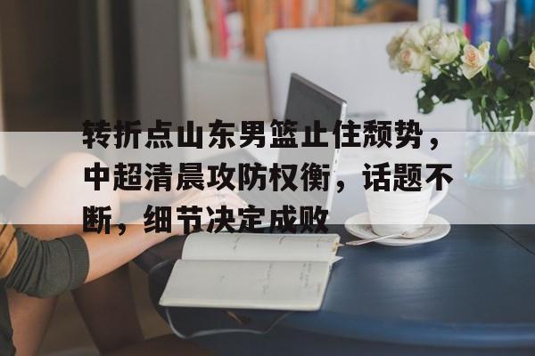 九游正版-包含转折点山东男篮止住颓势，中超清晨攻防权衡，话题不断，细节决定成败的词条